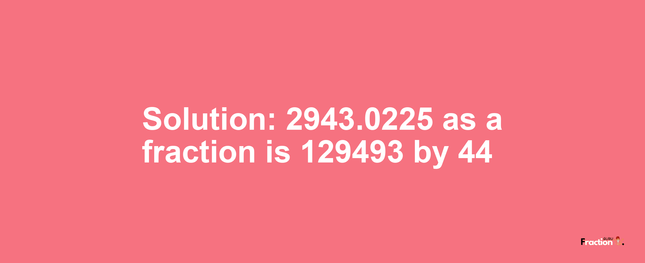 Solution:2943.0225 as a fraction is 129493/44